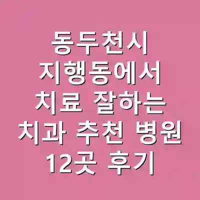 동두천시 지행동에서 치료 잘하는 치과 추천 병원 12곳 후기